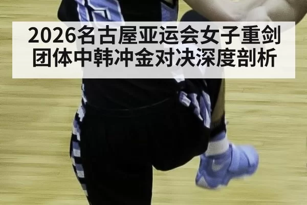 2026名古屋亚运会女子重剑团体中韩冲金对决深度剖析