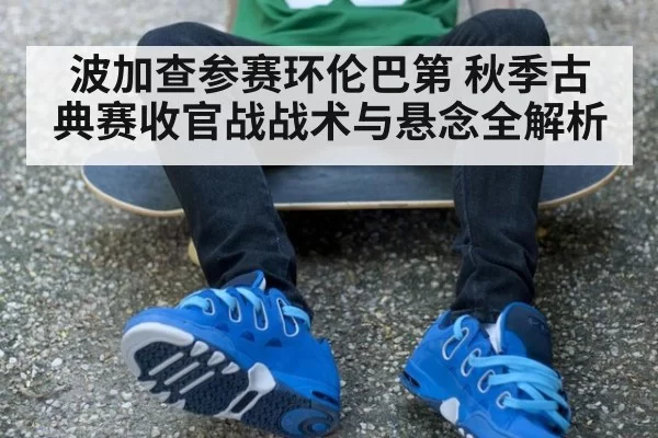 波加查参赛环伦巴第 秋季古典赛收官战战术与悬念全解析